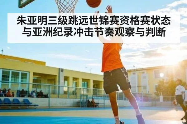 朱亚明三级跳远世锦赛资格赛状态与亚洲纪录冲击节奏观察与判断